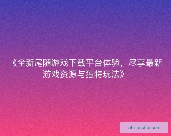 《全新尾随游戏下载平台体验，尽享最新游戏资源与独特玩法》