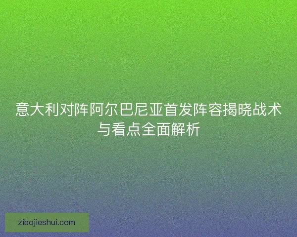 意大利对阵阿尔巴尼亚首发阵容揭晓战术与看点全面解析 意大利对阵阿尔巴尼亚首发阵容揭晓战术与看点全面解析