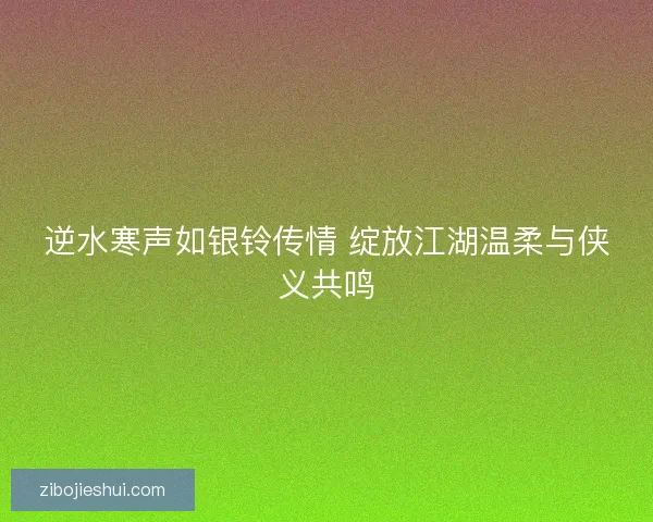 逆水寒声如银铃传情 绽放江湖温柔与侠义共鸣 逆水寒声如银铃传情 绽放江湖温柔与侠义共鸣