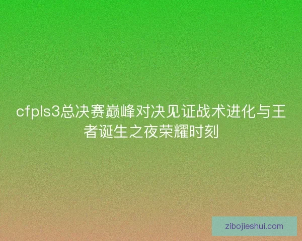 cfpls3总决赛巅峰对决见证战术进化与王者诞生之夜荣耀时刻 cfpls3总决赛巅峰对决见证战术进化与王者诞生之夜荣耀时刻
