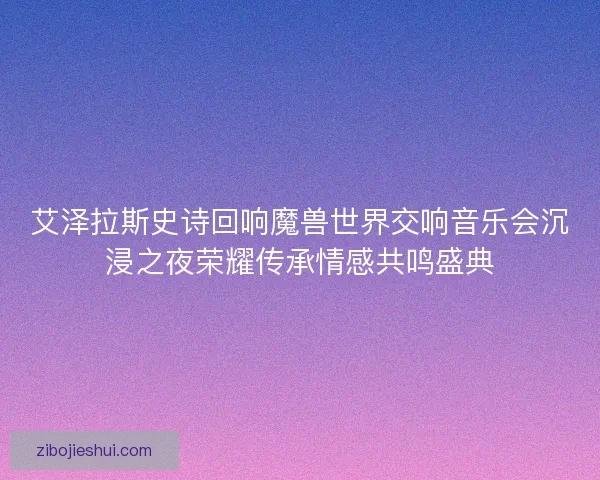艾泽拉斯史诗回响魔兽世界交响音乐会沉浸之夜荣耀传承情感共鸣盛典