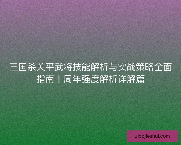 三国杀关平武将技能解析与实战策略全面指南十周年强度解析详解篇 三国杀关平武将技能解析与实战策略全面指南十周年强度解析详解篇