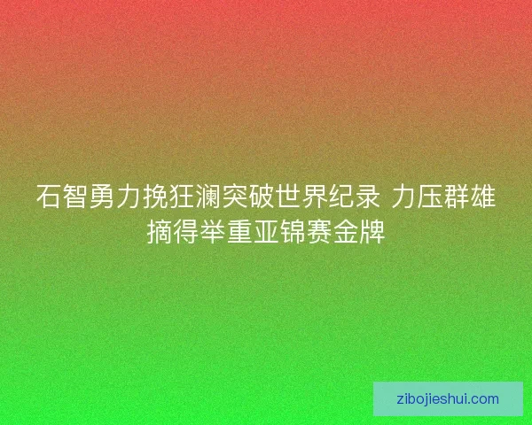 石智勇力挽狂澜突破世界纪录 力压群雄摘得举重亚锦赛金牌
