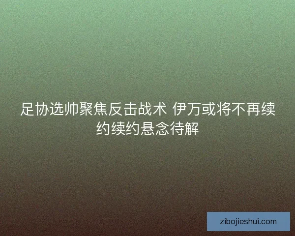 足协选帅聚焦反击战术 伊万或将不再续约续约悬念待解