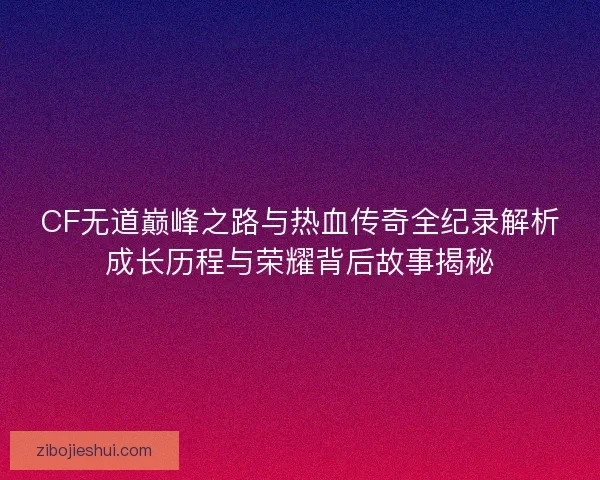 CF无道巅峰之路与热血传奇全纪录解析成长历程与荣耀背后故事揭秘