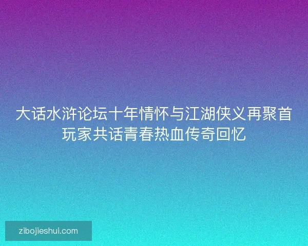 大话水浒论坛十年情怀与江湖侠义再聚首玩家共话青春热血传奇回忆