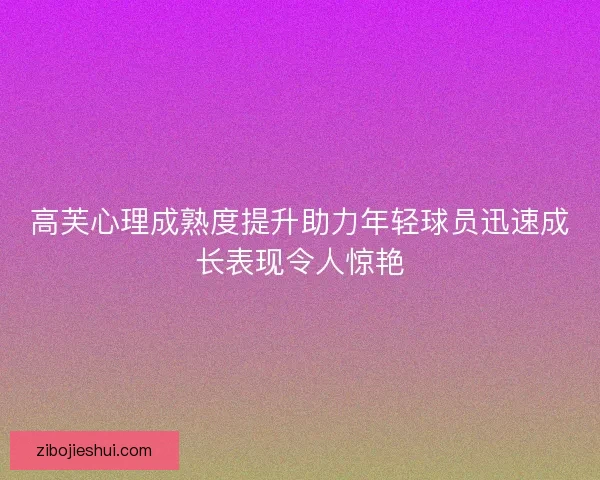 高芙心理成熟度提升助力年轻球员迅速成长表现令人惊艳