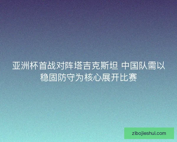 亚洲杯首战对阵塔吉克斯坦 中国队需以稳固防守为核心展开比赛