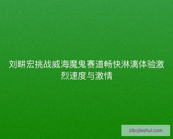 刘畊宏挑战威海魔鬼赛道畅快淋漓体验激烈速度与激情