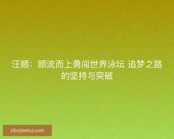 汪顺:顺流而上勇闯世界泳坛 追梦之路的坚持与突破 汪顺:顺流而上勇闯世界泳坛 追梦之路的坚持与突破