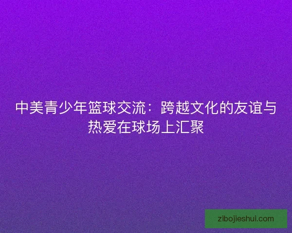 中美青少年篮球交流:跨越文化的友谊与热爱在球场上汇聚 中美青少年篮球交流:跨越文化的友谊与热爱在球场上汇聚