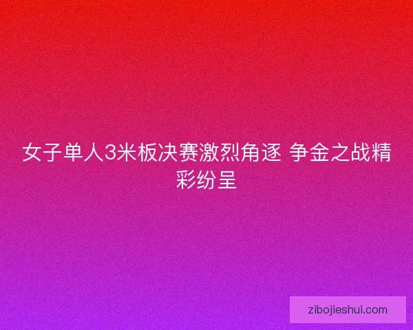 女子单人3米板决赛激烈角逐 争金之战精彩纷呈 女子单人3米板决赛激烈角逐 争金之战精彩纷呈