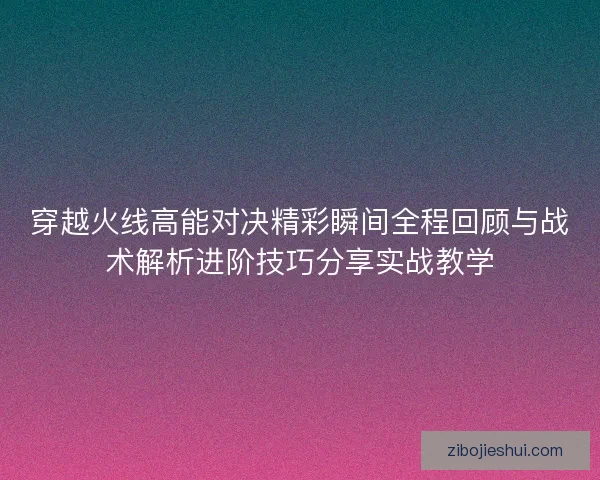穿越火线高能对决精彩瞬间全程回顾与战术解析进阶技巧分享实战教学 穿越火线高能对决精彩瞬间全程回顾与战术解析进阶技巧分享实战教学