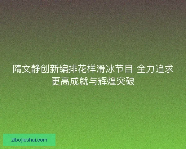 隋文静创新编排花样滑冰节目 全力追求更高成就与辉煌突破