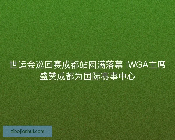 世运会巡回赛成都站圆满落幕 IWGA主席盛赞成都为国际赛事中心