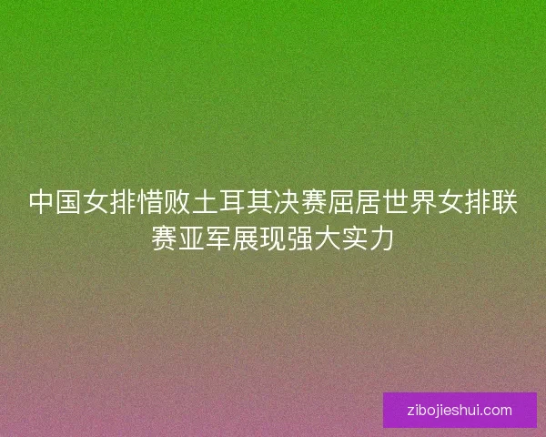 中国女排惜败土耳其决赛屈居世界女排联赛亚军展现强大实力