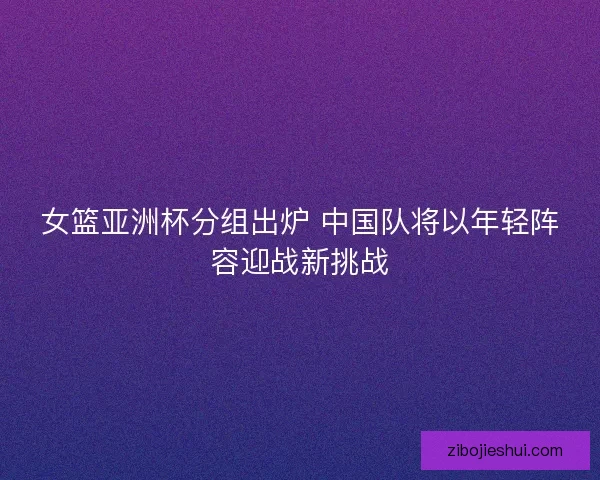 女篮亚洲杯分组出炉 中国队将以年轻阵容迎战新挑战