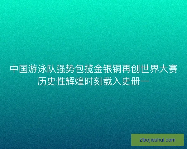 中国游泳队强势包揽金银铜再创世界大赛历史性辉煌时刻载入史册一