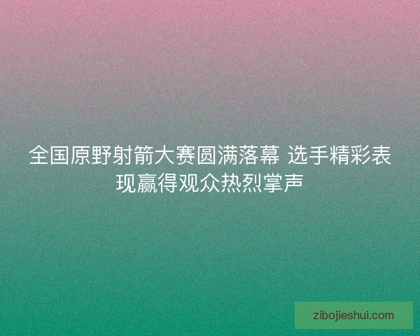 全国原野射箭大赛圆满落幕 选手精彩表现赢得观众热烈掌声 全国原野射箭大赛圆满落幕 选手精彩表现赢得观众热烈掌声