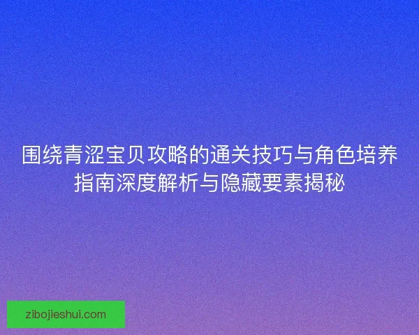 围绕青涩宝贝攻略的通关技巧与角色培养指南深度解析与隐藏要素揭秘 围绕青涩宝贝攻略的通关技巧与角色培养指南深度解析与隐藏要素揭秘
