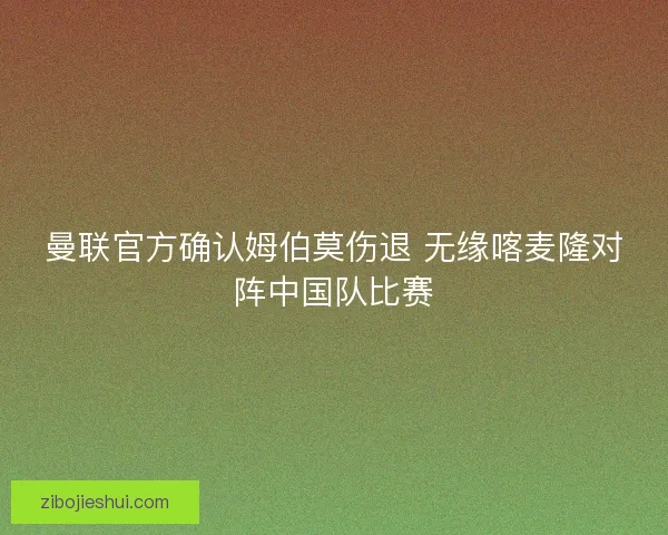 曼联官方确认姆伯莫伤退 无缘喀麦隆对阵中国队比赛 曼联官方确认姆伯莫伤退 无缘喀麦隆对阵中国队比赛