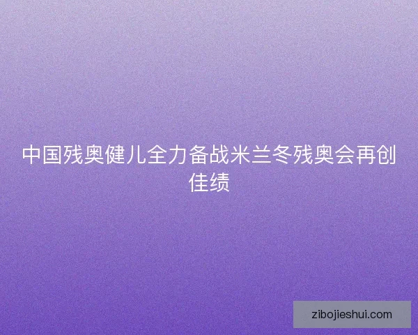 中国残奥健儿全力备战米兰冬残奥会再创佳绩