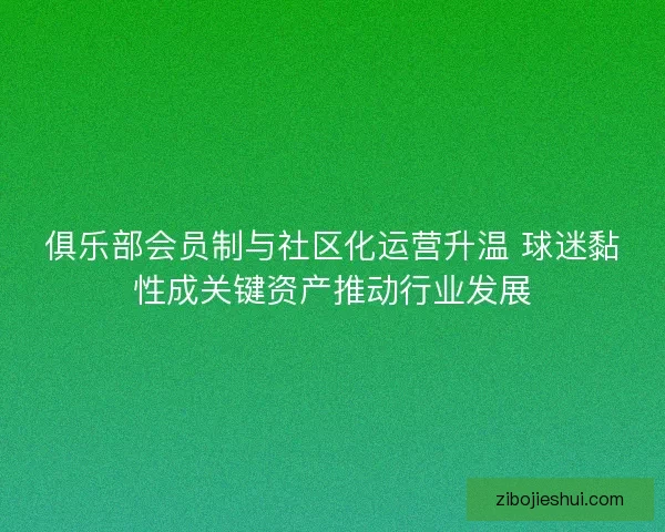 俱乐部会员制与社区化运营升温 球迷黏性成关键资产推动行业发展 俱乐部会员制与社区化运营升温 球迷黏性成关键资产推动行业发展