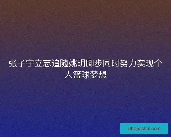 张子宇立志追随姚明脚步同时努力实现个人篮球梦想 张子宇立志追随姚明脚步同时努力实现个人篮球梦想